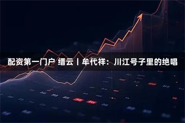 配资第一门户 缙云丨牟代祥：川江号子里的绝唱