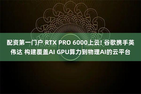 配资第一门户 RTX PRO 6000上云! 谷歌携手英伟达 构建覆盖AI GPU算力到物理AI的云平台