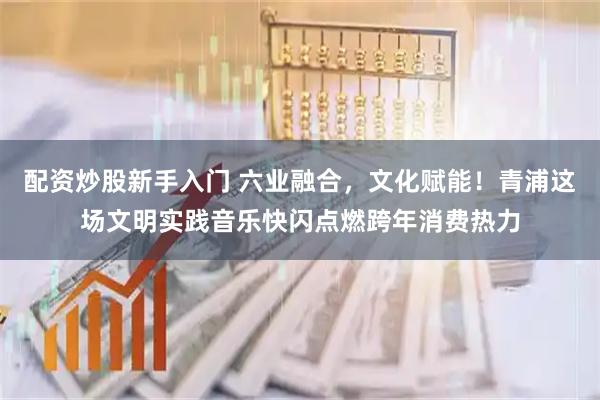 配资炒股新手入门 六业融合，文化赋能！青浦这场文明实践音乐快闪点燃跨年消费热力