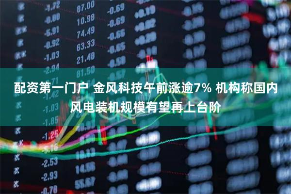 配资第一门户 金风科技午前涨逾7% 机构称国内风电装机规模有望再上台阶