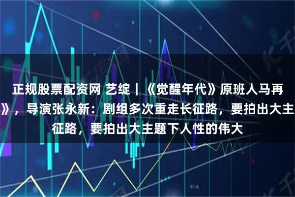 正规股票配资网 艺绽｜《觉醒年代》原班人马再拍《伟大的长征》，导演张永新：剧组多次重走长征路，要拍出大主题下人性的伟大