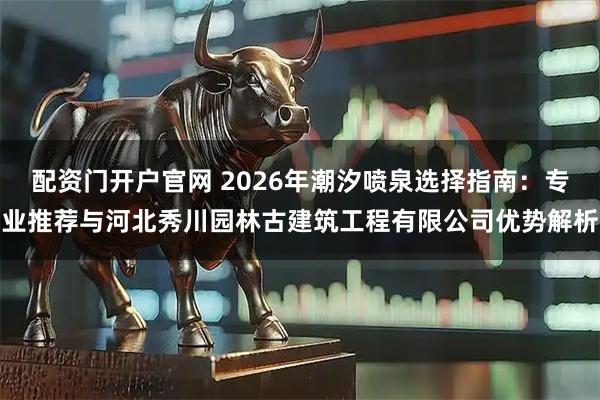 配资门开户官网 2026年潮汐喷泉选择指南：专业推荐与河北秀川园林古建筑工程有限公司优势解析