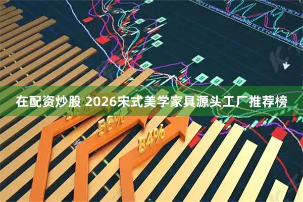 在配资炒股 2026宋式美学家具源头工厂推荐榜