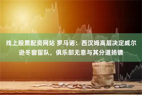 线上股票配资网站 罗马诺：西汉姆高层决定威尔逊冬窗留队，俱乐部无意与其分道扬镳