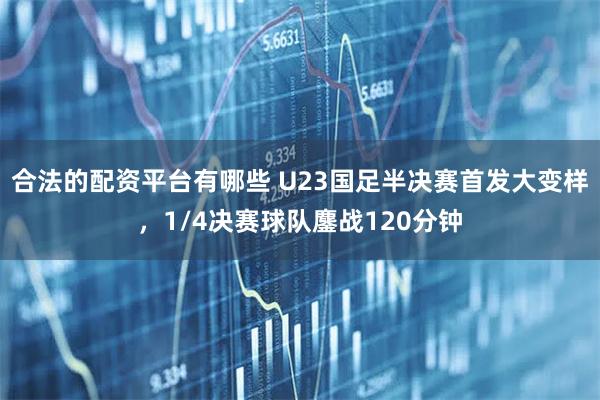合法的配资平台有哪些 U23国足半决赛首发大变样，1/4决赛球队鏖战120分钟