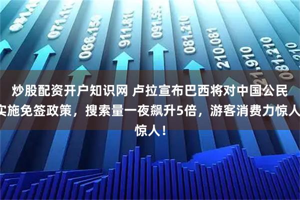 炒股配资开户知识网 卢拉宣布巴西将对中国公民实施免签政策，搜索量一夜飙升5倍，游客消费力惊人！