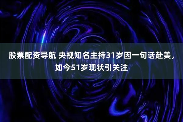 股票配资导航 央视知名主持31岁因一句话赴美，如今51岁现状引关注