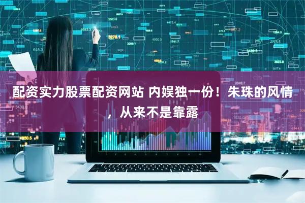 配资实力股票配资网站 内娱独一份！朱珠的风情，从来不是靠露