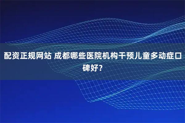 配资正规网站 成都哪些医院机构干预儿童多动症口碑好？