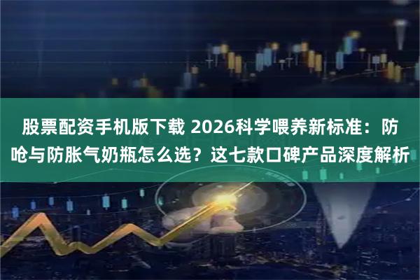 股票配资手机版下载 2026科学喂养新标准：防呛与防胀气奶瓶怎么选？这七款口碑产品深度解析