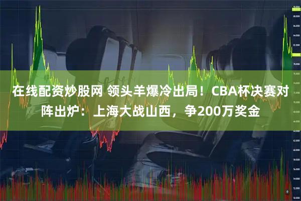 在线配资炒股网 领头羊爆冷出局！CBA杯决赛对阵出炉：上海大战山西，争200万奖金
