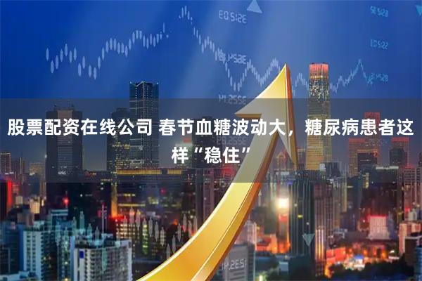 股票配资在线公司 春节血糖波动大，糖尿病患者这样“稳住”