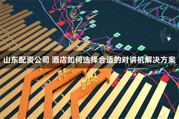 山东配资公司 酒店如何选择合适的对讲机解决方案