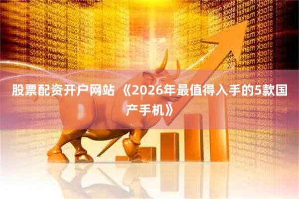 股票配资开户网站 《2026年最值得入手的5款国产手机》