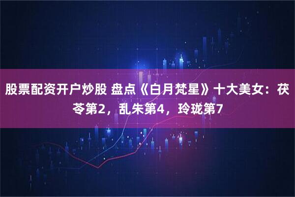 股票配资开户炒股 盘点《白月梵星》十大美女：茯苓第2，乱朱第4，玲珑第7
