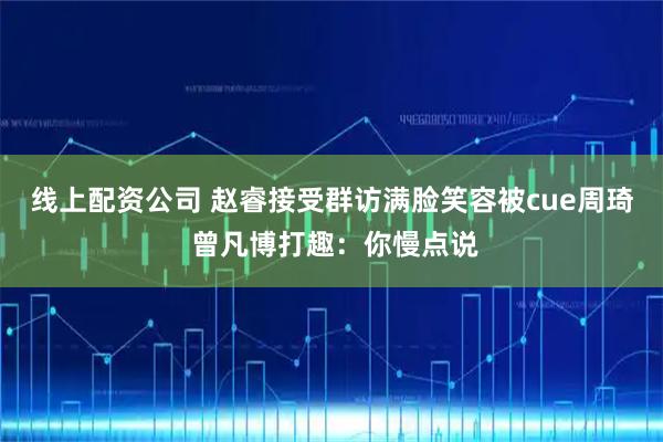 线上配资公司 赵睿接受群访满脸笑容被cue周琦 曾凡博打趣：你慢点说