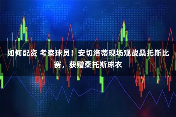 如何配资 考察球员！安切洛蒂现场观战桑托斯比赛，获赠桑托斯球衣