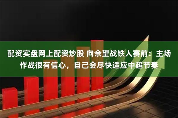 配资实盘网上配资炒股 向余望战铁人赛前：主场作战很有信心，自己会尽快适应中超节奏