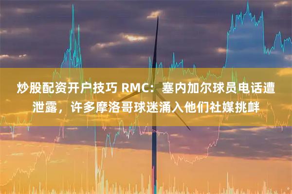 炒股配资开户技巧 RMC：塞内加尔球员电话遭泄露，许多摩洛哥球迷涌入他们社媒挑衅