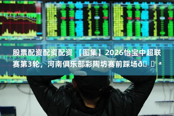 股票配资配资配资 【图集】2026怡宝中超联赛第3轮，河南俱乐部彩陶坊赛前踩场💪
