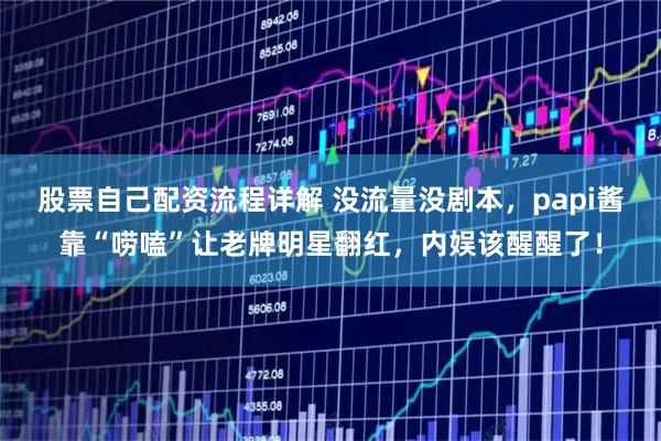 股票自己配资流程详解 没流量没剧本，papi酱靠“唠嗑”让老牌明星翻红，内娱该醒醒了！