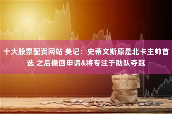 十大股票配资网站 美记：史蒂文斯原是北卡主帅首选 之后撤回申请&将专注于助队夺冠